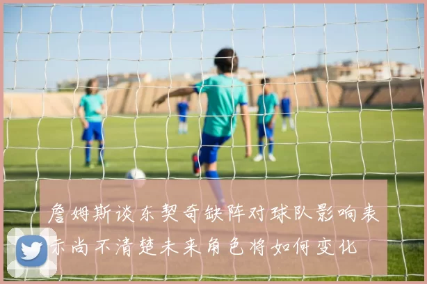 詹姆斯谈东契奇缺阵对球队影响表示尚不清楚未来角色将如何变化