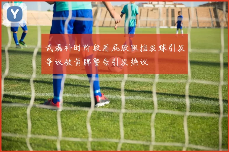 武磊补时阶段用屁股阻挡发球引发争议被黄牌警告引发热议