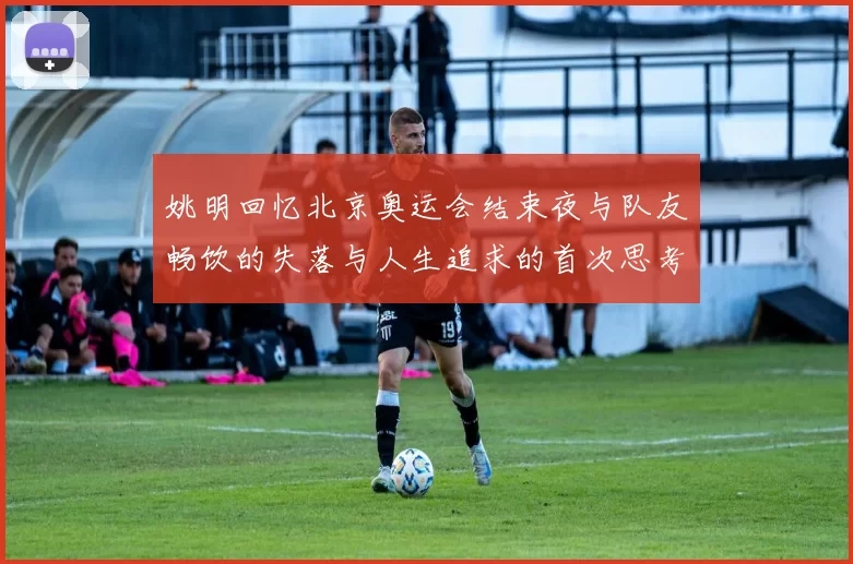姚明回忆北京奥运会结束夜与队友畅饮的失落与人生追求的首次思考