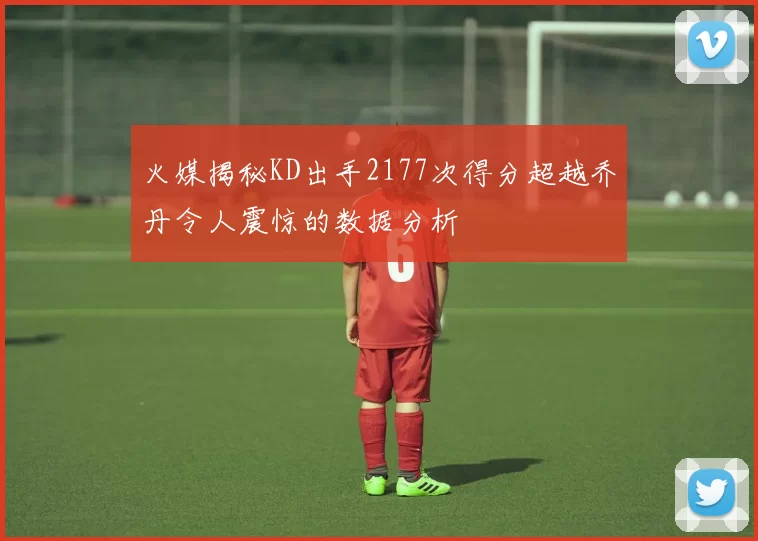 火媒揭秘KD出手2177次得分超越乔丹令人震惊的数据分析