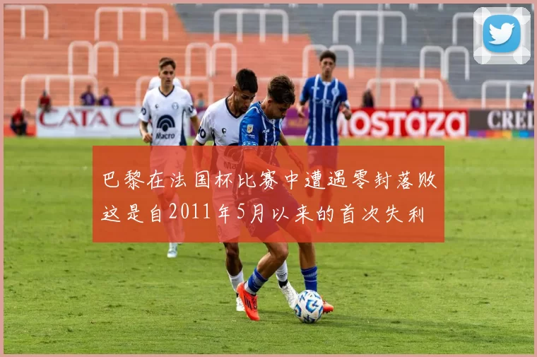 巴黎在法国杯比赛中遭遇零封落败这是自2011年5月以来的首次失利