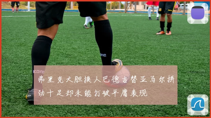 弗里克大胆换人巴德吉替亚马尔拼劲十足却未能打破平庸表现