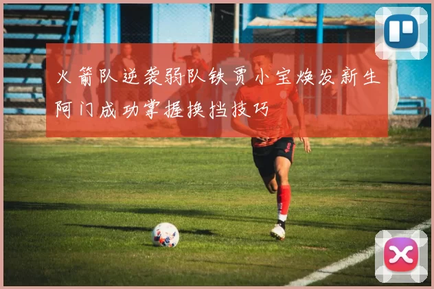 火箭队逆袭弱队铁贾小宝焕发新生阿门成功掌握换挡技巧