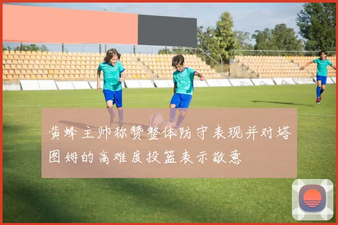 黄蜂主帅称赞整体防守表现并对塔图姆的高难度投篮表示敬意