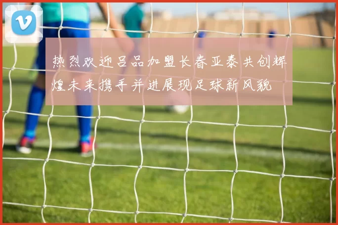 热烈欢迎吕品加盟长春亚泰共创辉煌未来携手并进展现足球新风貌