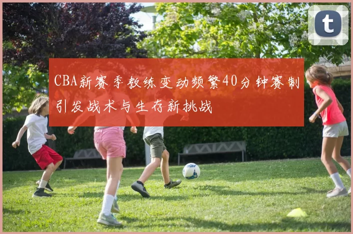 CBA新赛季教练变动频繁40分钟赛制引发战术与生存新挑战