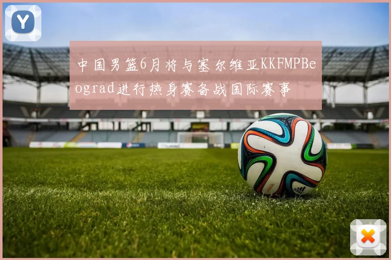 中国男篮6月将与塞尔维亚KKFMPBeograd进行热身赛备战国际赛事