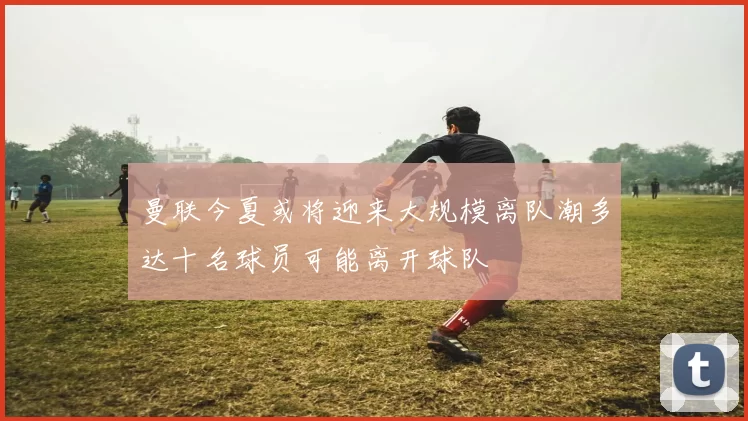 曼联今夏或将迎来大规模离队潮多达十名球员可能离开球队