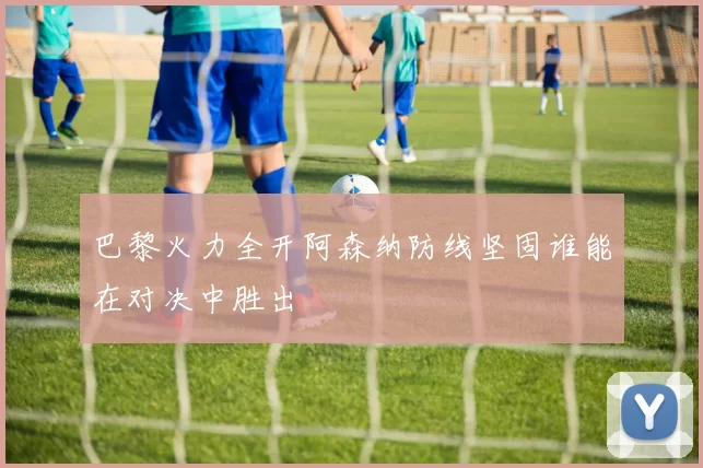 巴黎火力全开阿森纳防线坚固谁能在对决中胜出