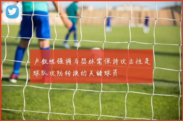 卢教练强调马瑟林需保持攻击性是球队攻防转换的关键球员