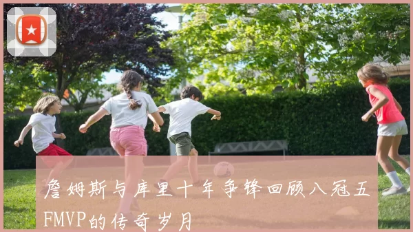 詹姆斯与库里十年争锋回顾八冠五FMVP的传奇岁月