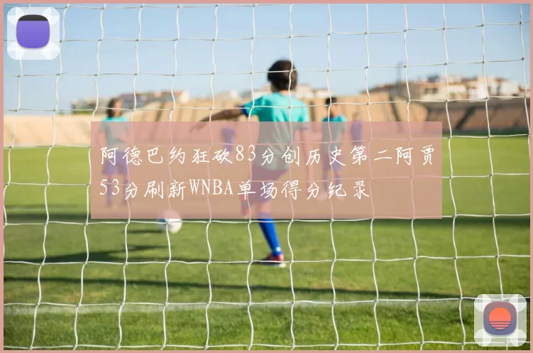 阿德巴约狂砍83分创历史第二阿贾53分刷新WNBA单场得分纪录
