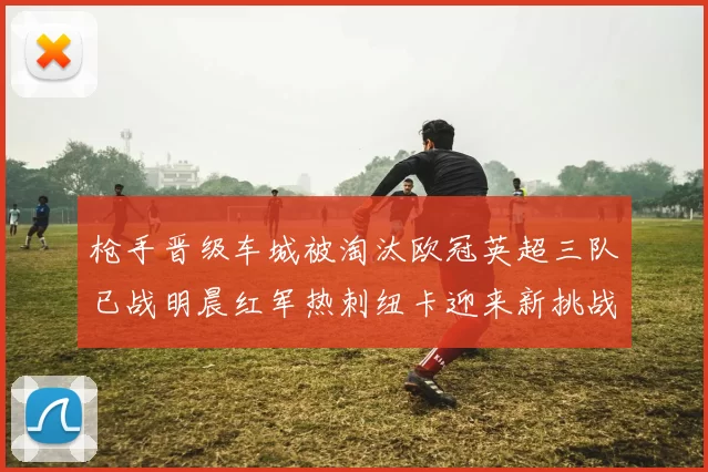 枪手晋级车城被淘汰欧冠英超三队已战明晨红军热刺纽卡迎来新挑战