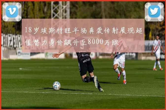 18岁埃斯特旺半场奔袭传射展现超值潜力身价飙升至8000万欧