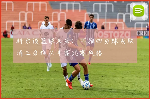 科尔谈篮球未来：不推四分球或取消三分线以丰富比赛风格