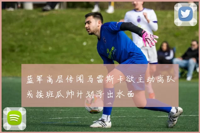 蓝军高层传闻马雷斯卡欲主动离队或接班瓜帅计划浮出水面