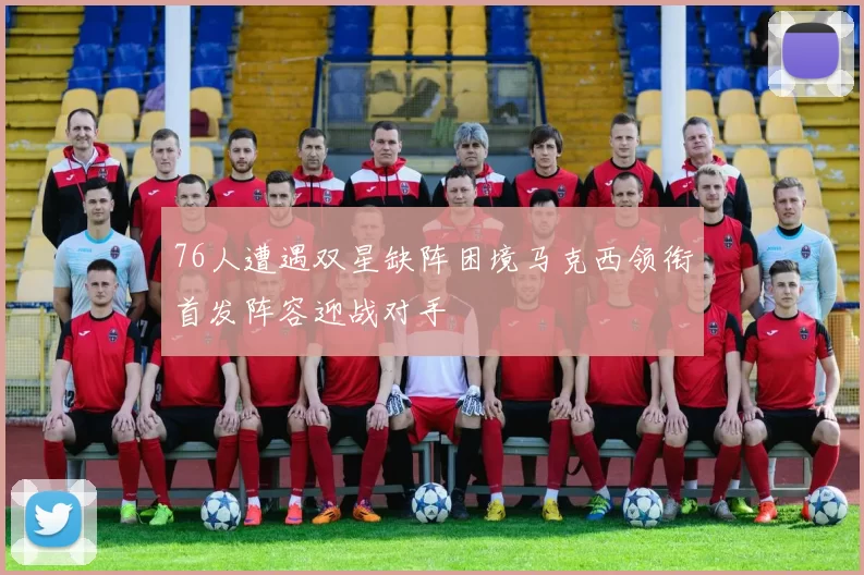 76人遭遇双星缺阵困境马克西领衔首发阵容迎战对手