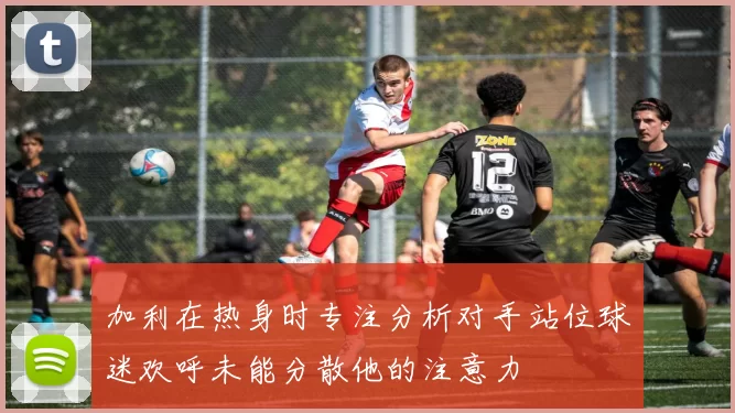 加利在热身时专注分析对手站位球迷欢呼未能分散他的注意力