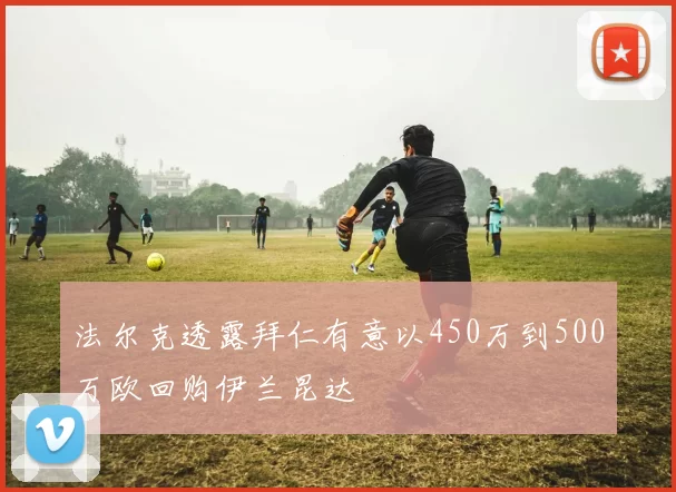 法尔克透露拜仁有意以450万到500万欧回购伊兰昆达