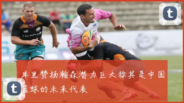 库里赞杨瀚森潜力巨大称其是中国篮球的未来代表