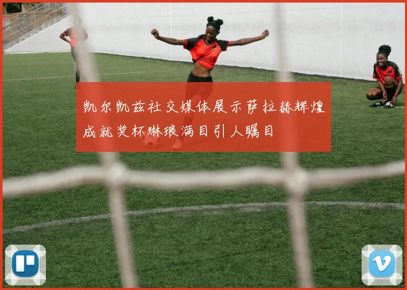 凯尔凯兹社交媒体展示萨拉赫辉煌成就奖杯琳琅满目引人瞩目