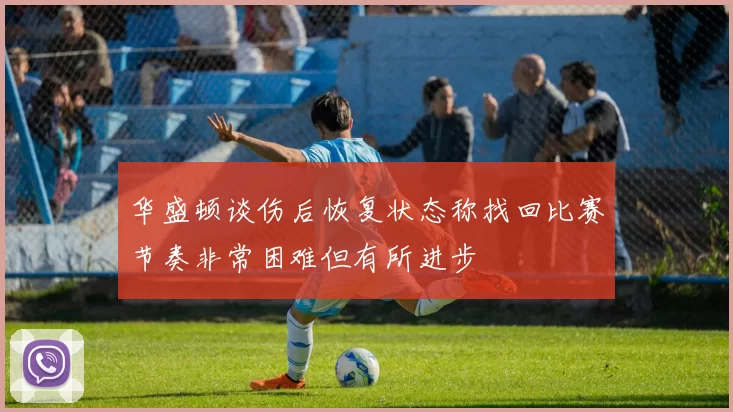 华盛顿谈伤后恢复状态称找回比赛节奏非常困难但有所进步