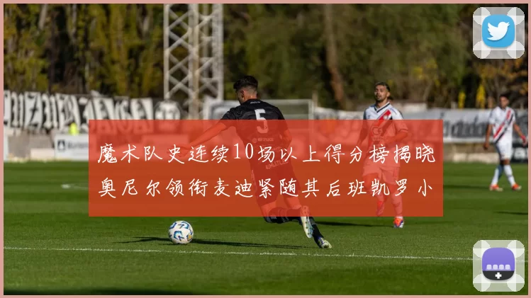 魔术队史连续10场以上得分榜揭晓奥尼尔领衔麦迪紧随其后班凯罗小瓦也在榜上