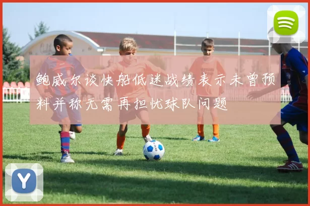 鲍威尔谈快船低迷战绩表示未曾预料并称无需再担忧球队问题