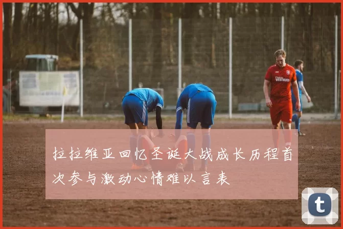 拉拉维亚回忆圣诞大战成长历程首次参与激动心情难以言表