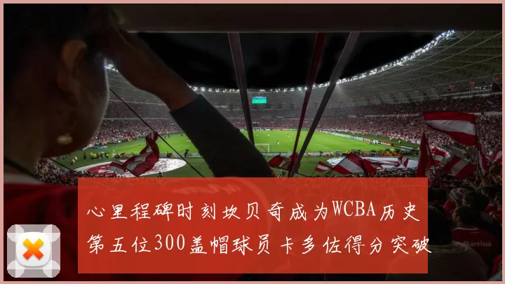心里程碑时刻坎贝奇成为WCBA历史第五位300盖帽球员卡多佐得分突破1000大关