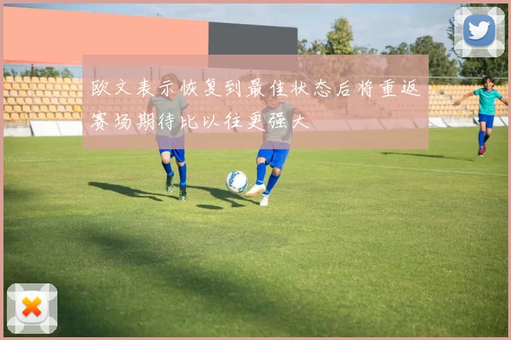 欧文表示恢复到最佳状态后将重返赛场期待比以往更强大