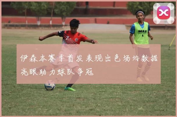 伊森本赛季首发表现出色场均数据亮眼助力球队争冠