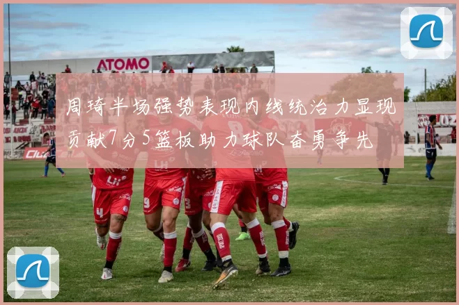 周琦半场强势表现内线统治力显现贡献7分5篮板助力球队奋勇争先