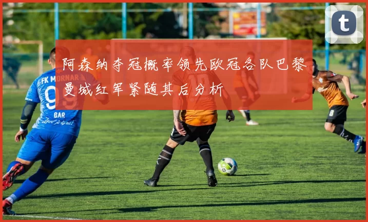 阿森纳夺冠概率领先欧冠各队巴黎曼城红军紧随其后分析